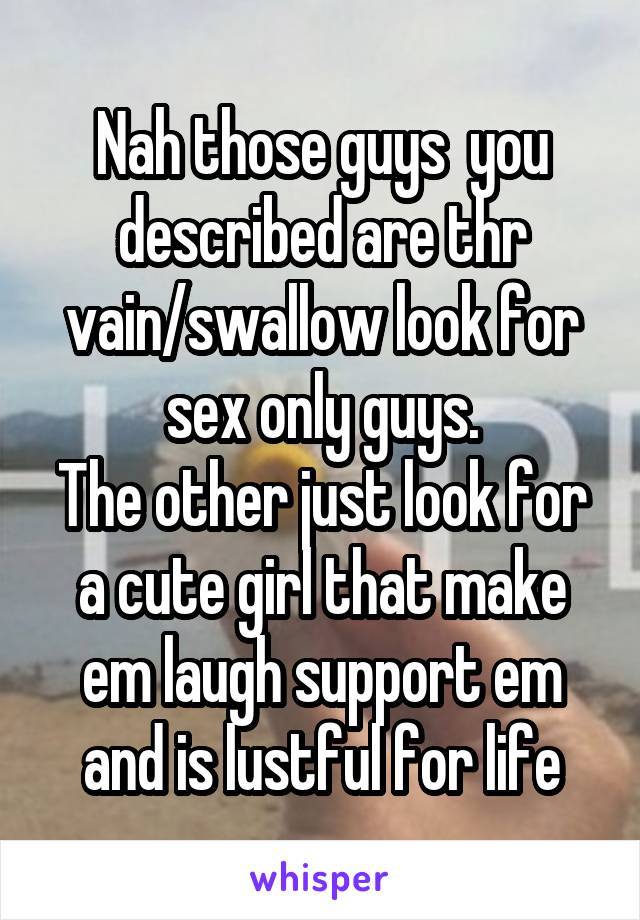 Nah those guys  you described are thr vain/swallow look for sex only guys.
The other just look for a cute girl that make em laugh support em and is lustful for life