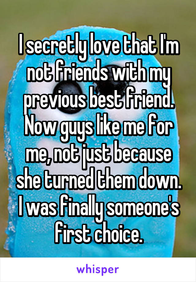 I secretly love that I'm not friends with my previous best friend. Now guys like me for me, not just because she turned them down. I was finally someone's first choice.