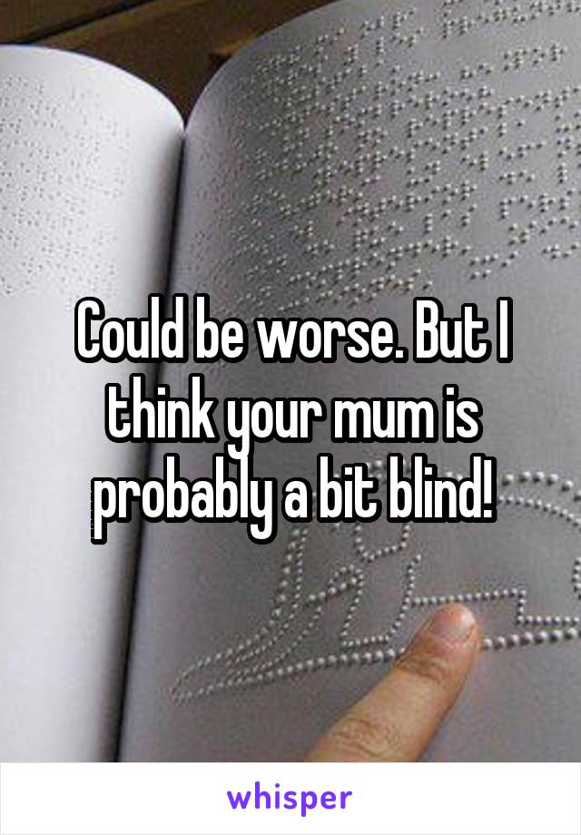 Could be worse. But I think your mum is probably a bit blind!