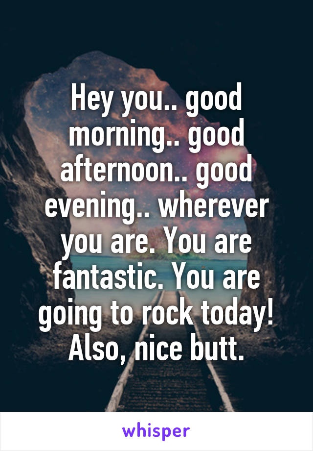 Hey you.. good morning.. good afternoon.. good evening.. wherever you are. You are fantastic. You are going to rock today! Also, nice butt.