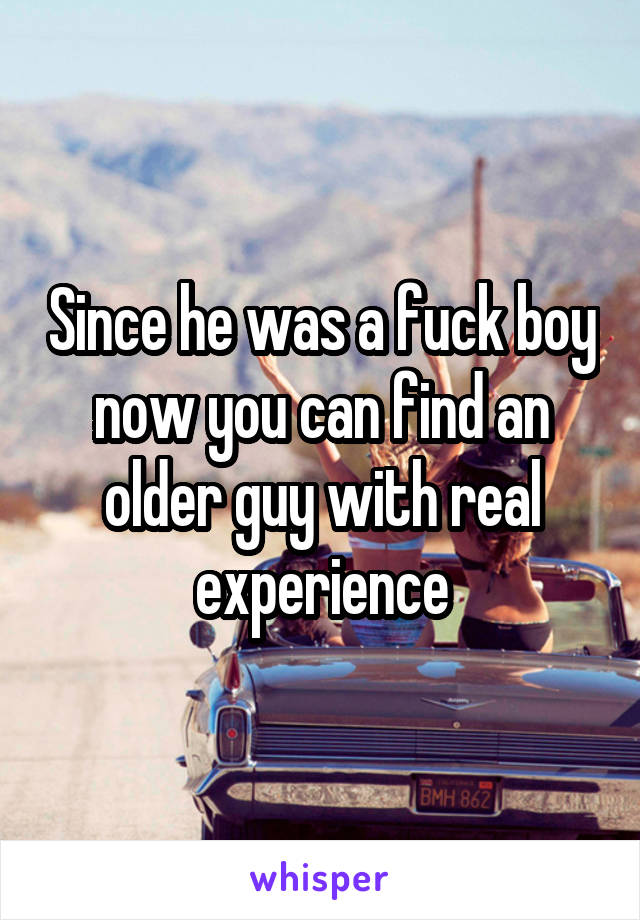 Since he was a fuck boy now you can find an older guy with real experience