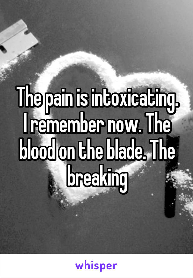 The pain is intoxicating. I remember now. The blood on the blade. The breaking