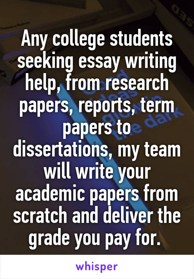Any college students seeking essay writing help, from research papers, reports, term papers to dissertations, my team will write your academic papers from scratch and deliver the grade you pay for. 