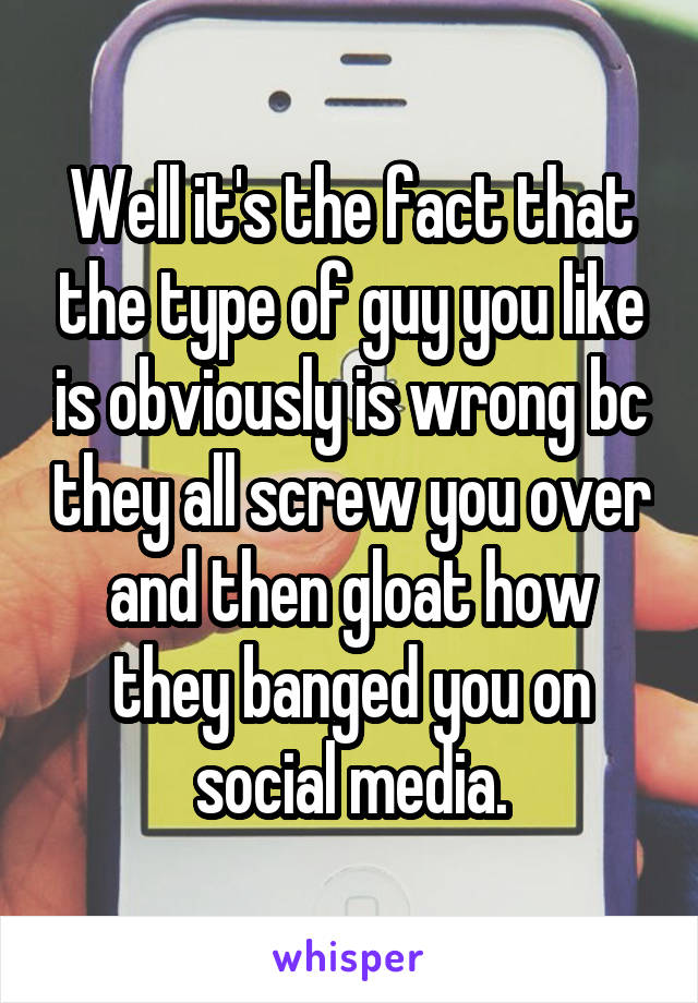 Well it's the fact that the type of guy you like is obviously is wrong bc they all screw you over and then gloat how they banged you on social media.