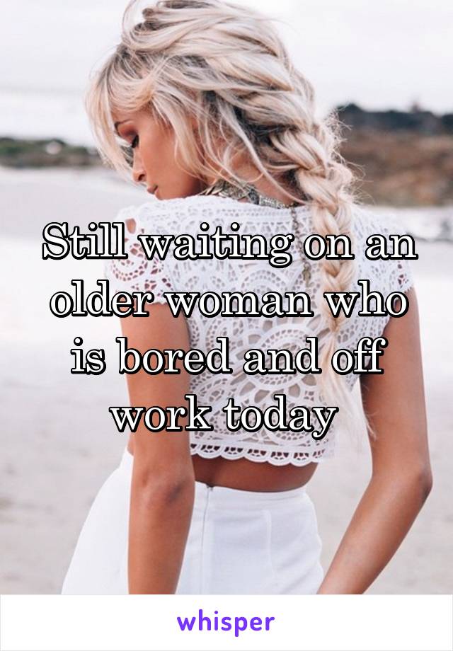 Still waiting on an older woman who is bored and off work today 