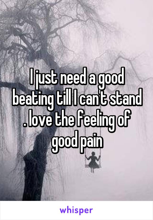 I just need a good beating till I can't stand . love the feeling of good pain