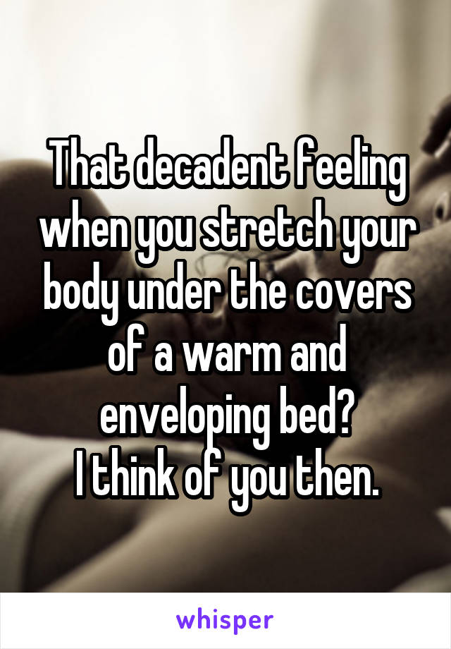 That decadent feeling when you stretch your body under the covers of a warm and enveloping bed?
I think of you then.