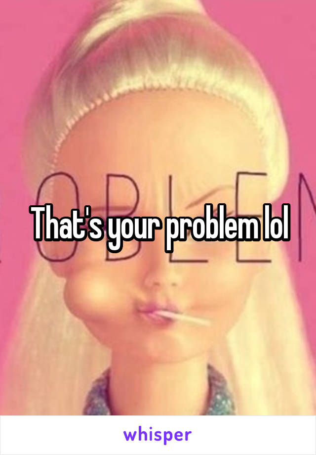 That's your problem lol