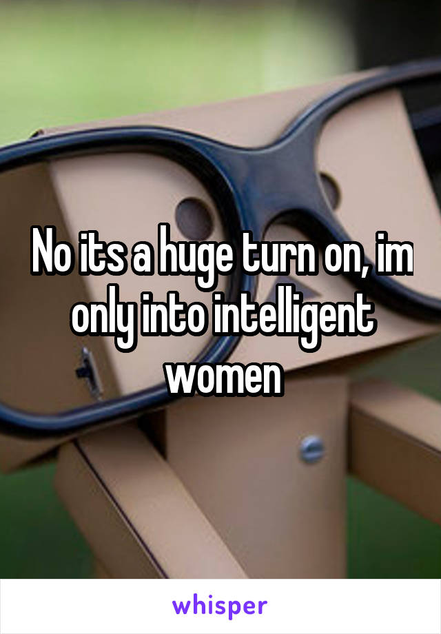 No its a huge turn on, im only into intelligent women