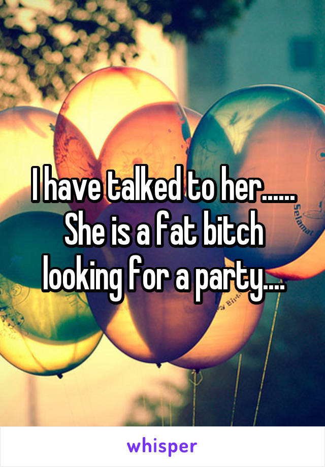 I have talked to her...... She is a fat bitch looking for a party....