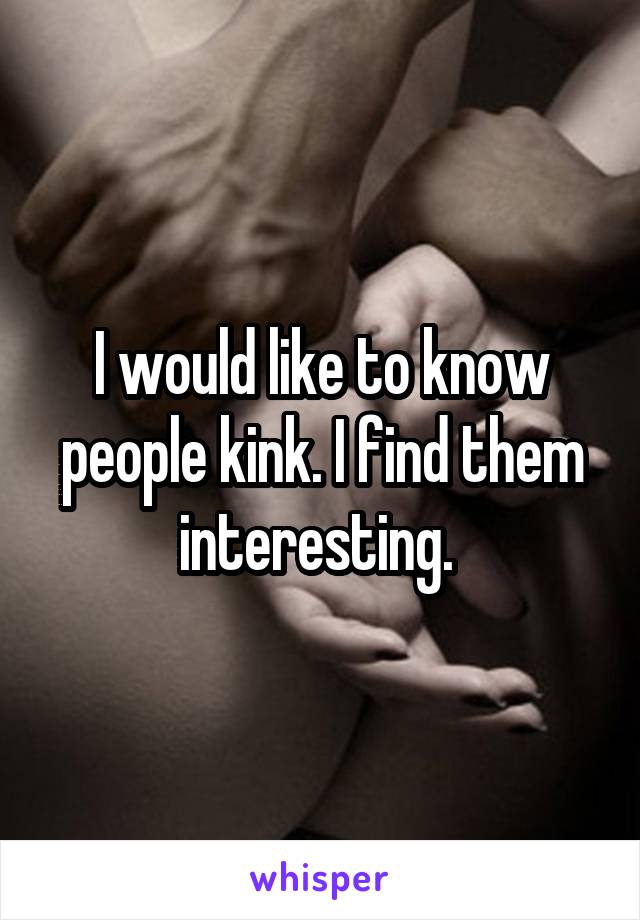 I would like to know people kink. I find them interesting. 