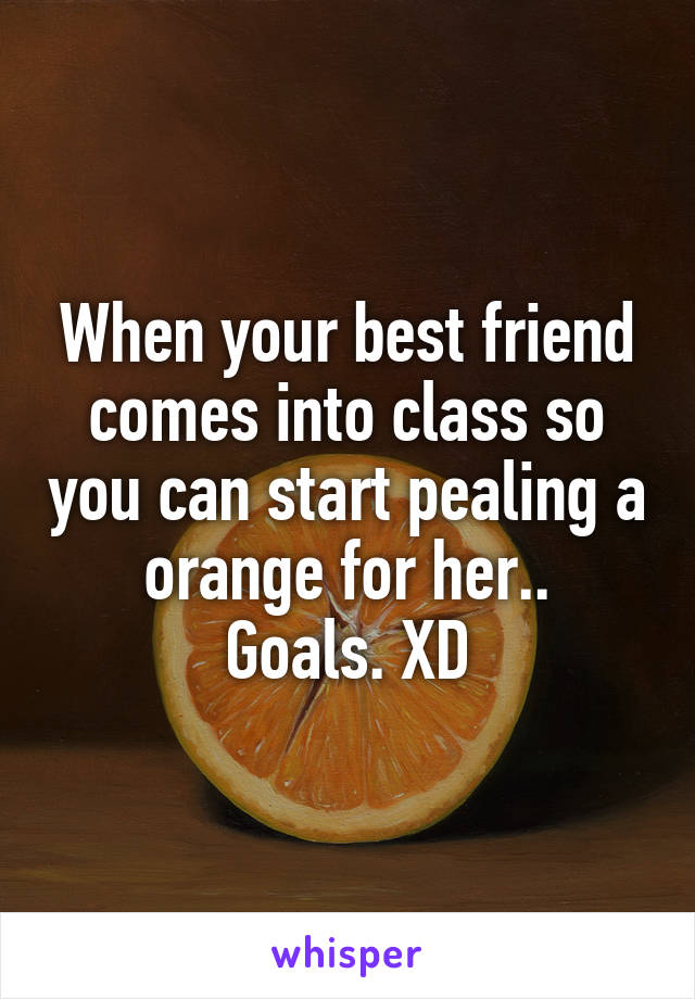 When your best friend comes into class so you can start pealing a orange for her..
Goals. XD