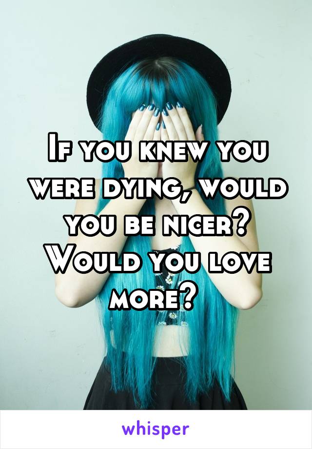 If you knew you were dying, would you be nicer? Would you love more? 