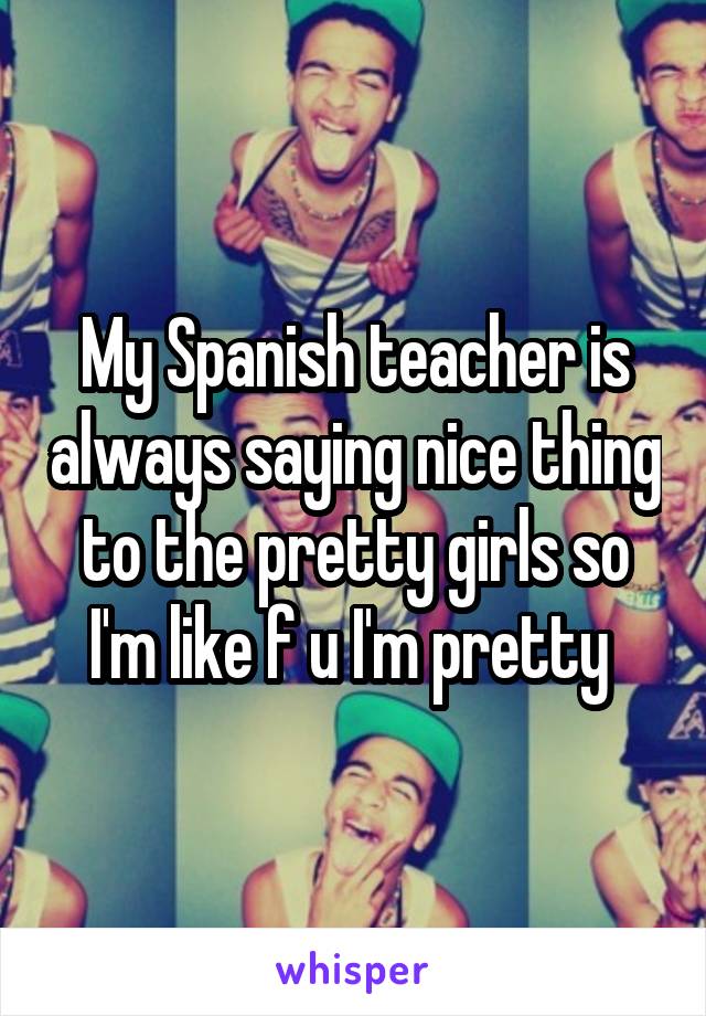 My Spanish teacher is always saying nice thing to the pretty girls so I'm like f u I'm pretty 