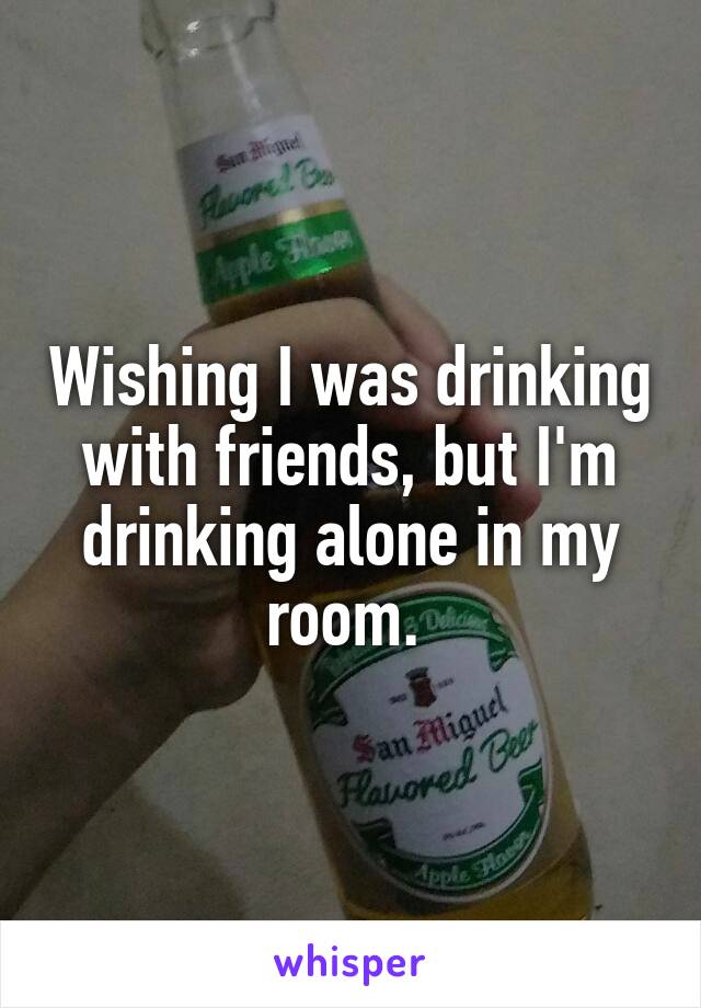 Wishing I was drinking with friends, but I'm drinking alone in my room. 