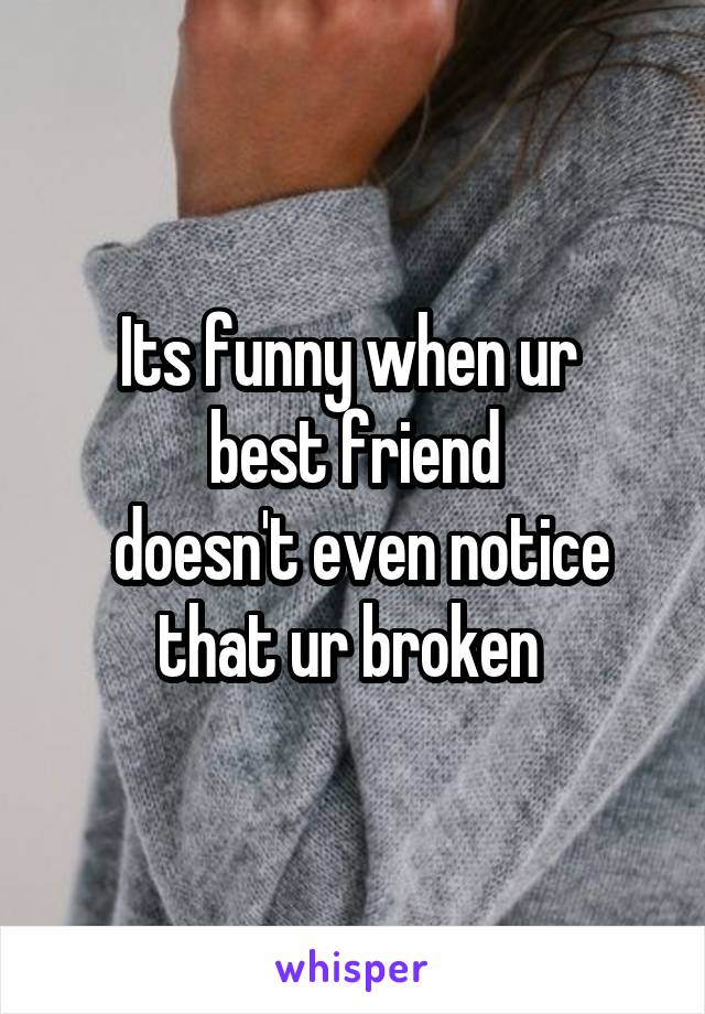 Its funny when ur 
best friend
 doesn't even notice that ur broken 