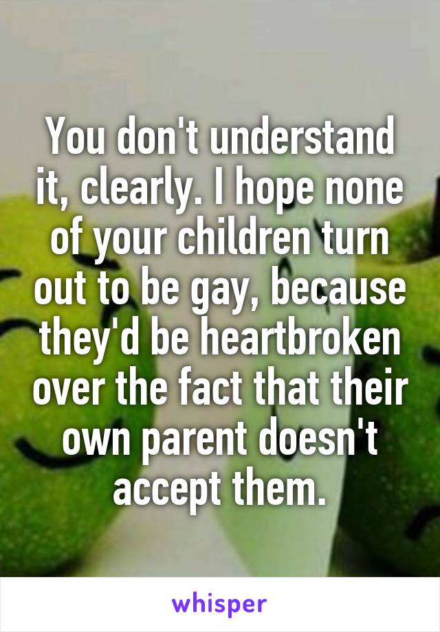 You don't understand it, clearly. I hope none of your children turn out to be gay, because they'd be heartbroken over the fact that their own parent doesn't accept them.