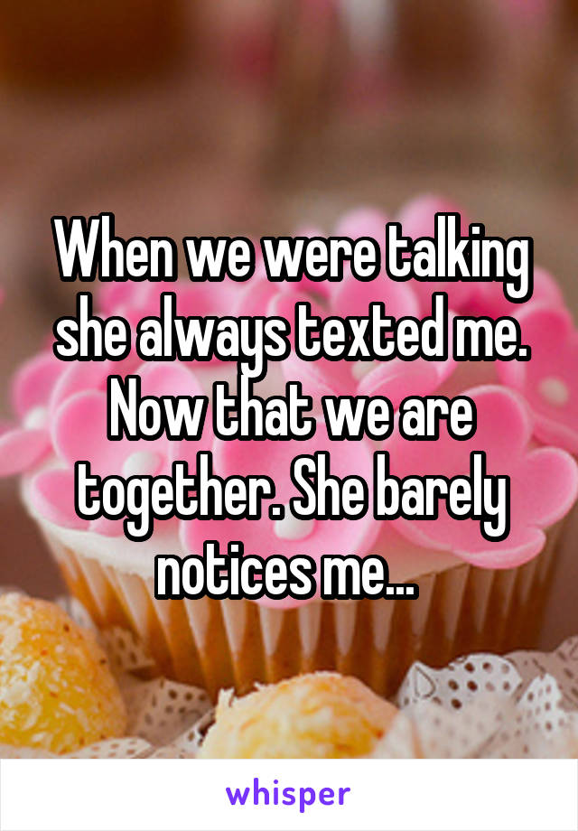 When we were talking she always texted me. Now that we are together. She barely notices me... 