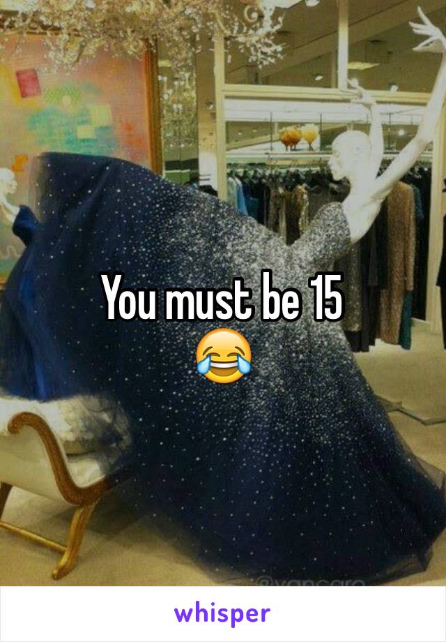 You must be 15
😂