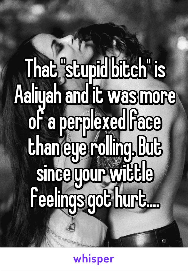 That "stupid bitch" is Aaliyah and it was more of a perplexed face than eye rolling. But since your wittle feelings got hurt....