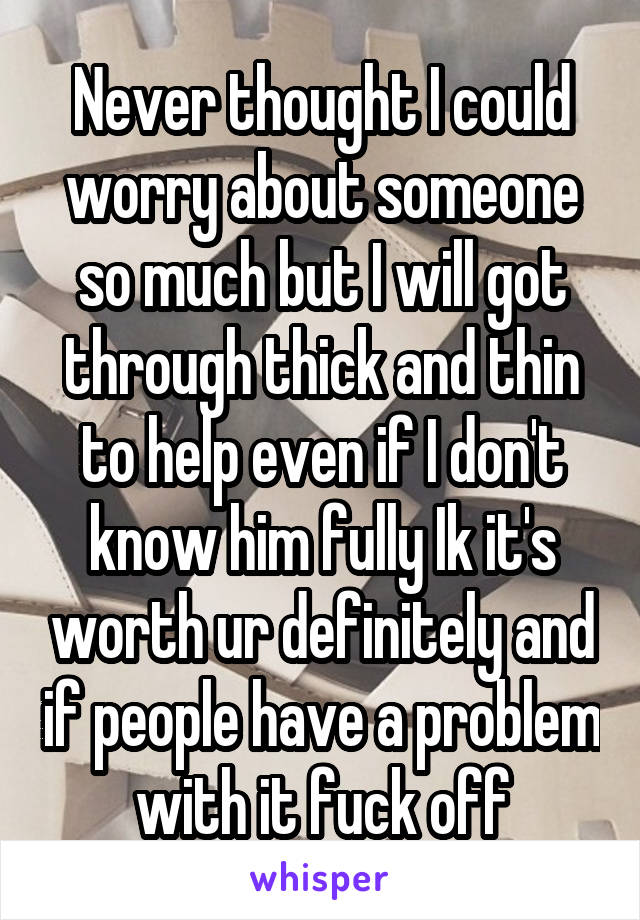 Never thought I could worry about someone so much but I will got through thick and thin to help even if I don't know him fully Ik it's worth ur definitely and if people have a problem with it fuck off