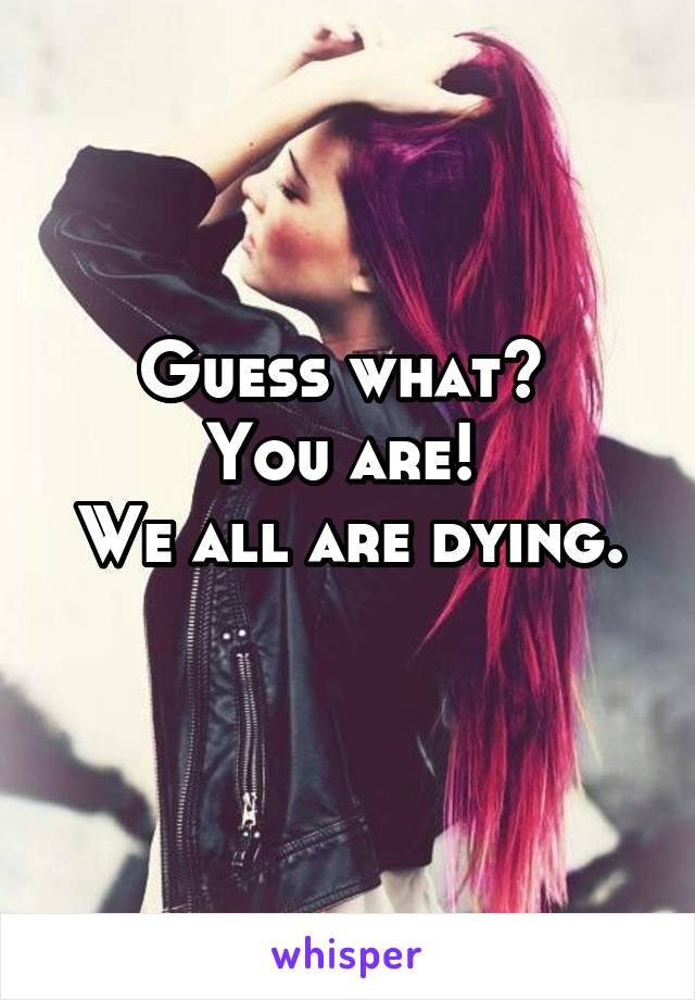 Guess what? 
You are! 
We all are dying. 