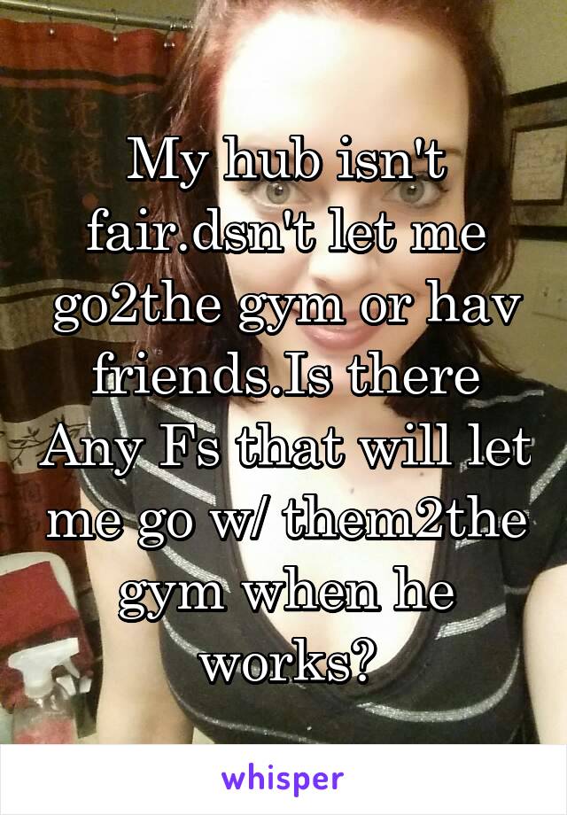 My hub isn't fair.dsn't let me go2the gym or hav friends.Is there Any Fs that will let me go w/ them2the gym when he works?