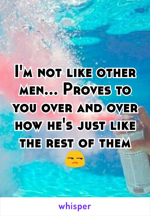 I'm not like other men... Proves to you over and over how he's just like the rest of them 😒