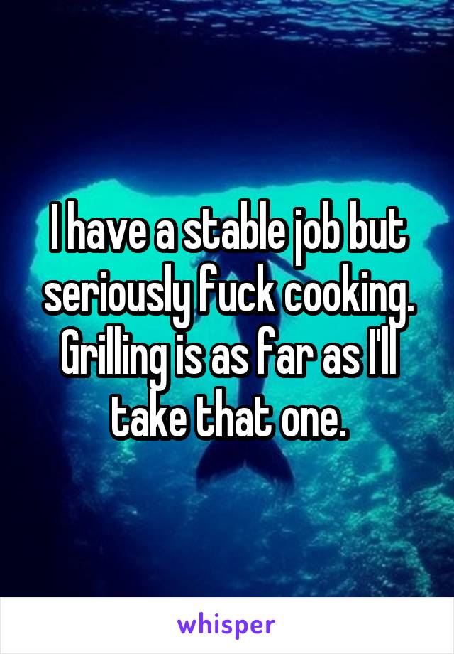 I have a stable job but seriously fuck cooking. Grilling is as far as I'll take that one.