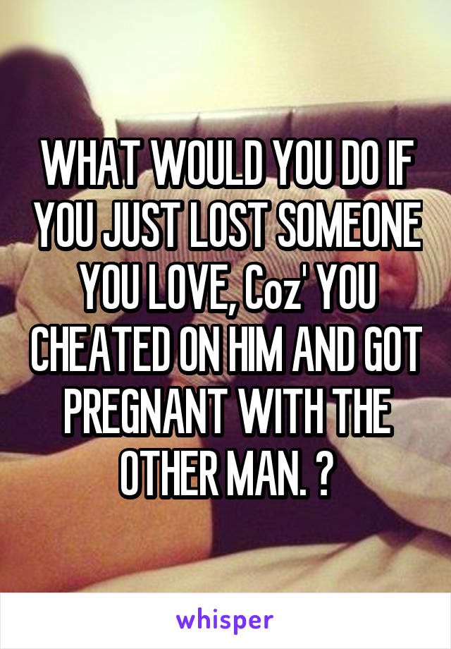 WHAT WOULD YOU DO IF YOU JUST LOST SOMEONE YOU LOVE, Coz' YOU CHEATED ON HIM AND GOT PREGNANT WITH THE OTHER MAN. 😞