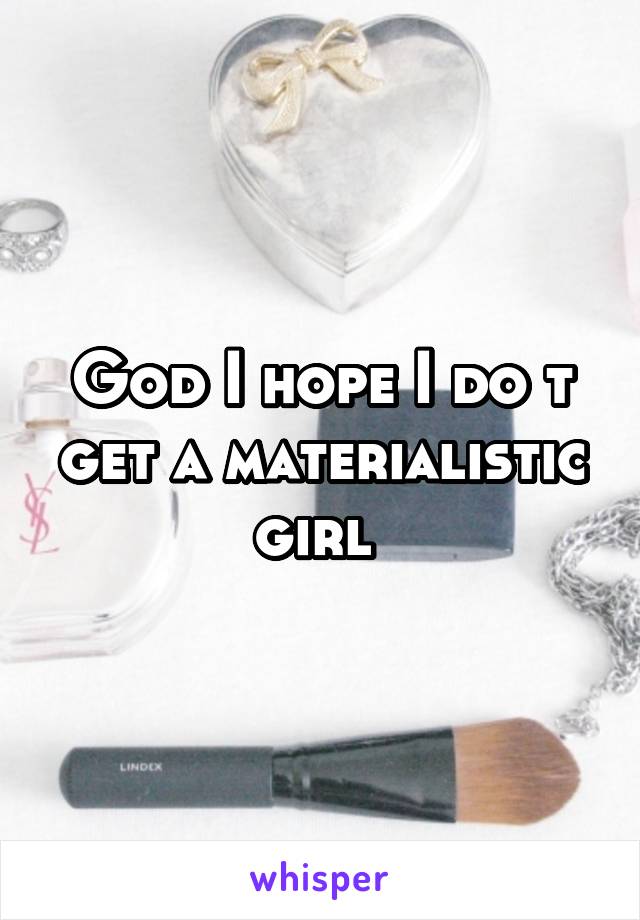 God I hope I do t get a materialistic girl 