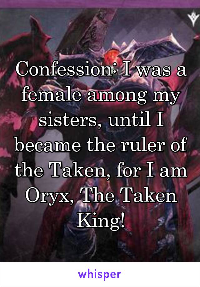 Confession: I was a female among my sisters, until I became the ruler of the Taken, for I am Oryx, The Taken King!