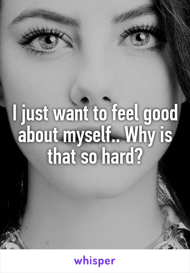 I just want to feel good about myself.. Why is that so hard?