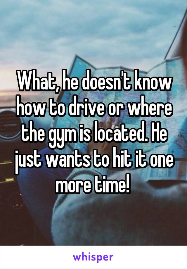 What, he doesn't know how to drive or where the gym is located. He just wants to hit it one more time! 