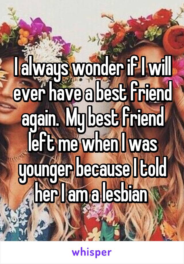I always wonder if I will ever have a best friend again.  My best friend left me when I was younger because I told her I am a lesbian 
