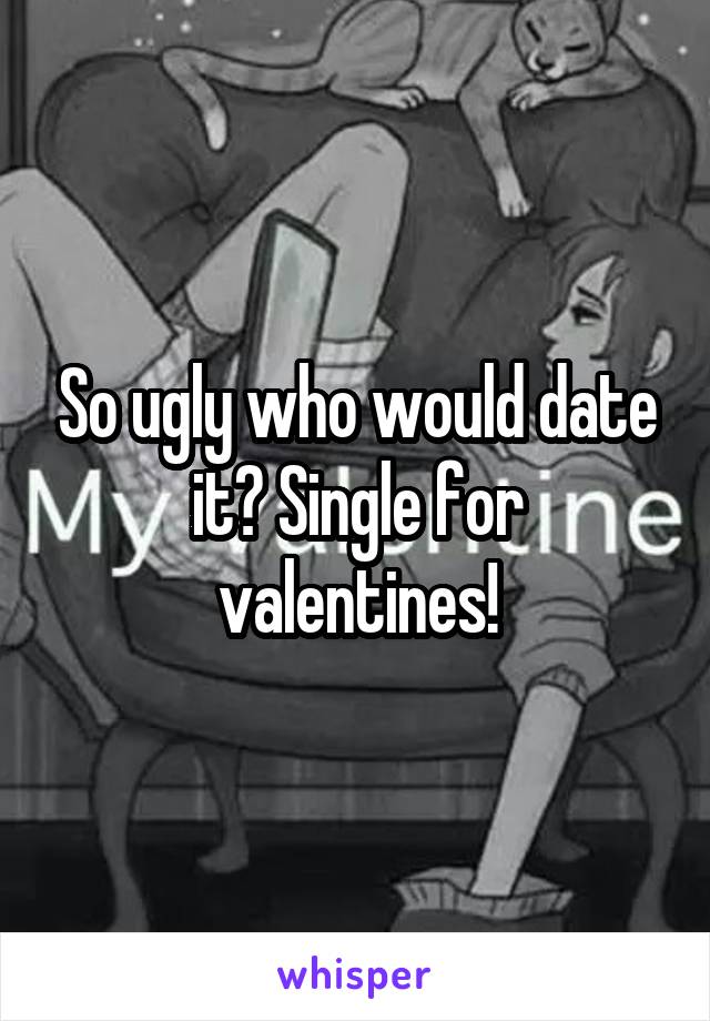 So ugly who would date it? Single for valentines!