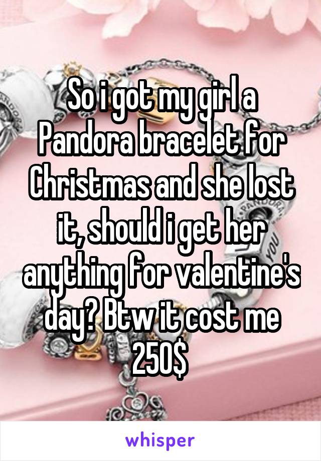 So i got my girl a Pandora bracelet for Christmas and she lost it, should i get her anything for valentine's day? Btw it cost me 250$ 