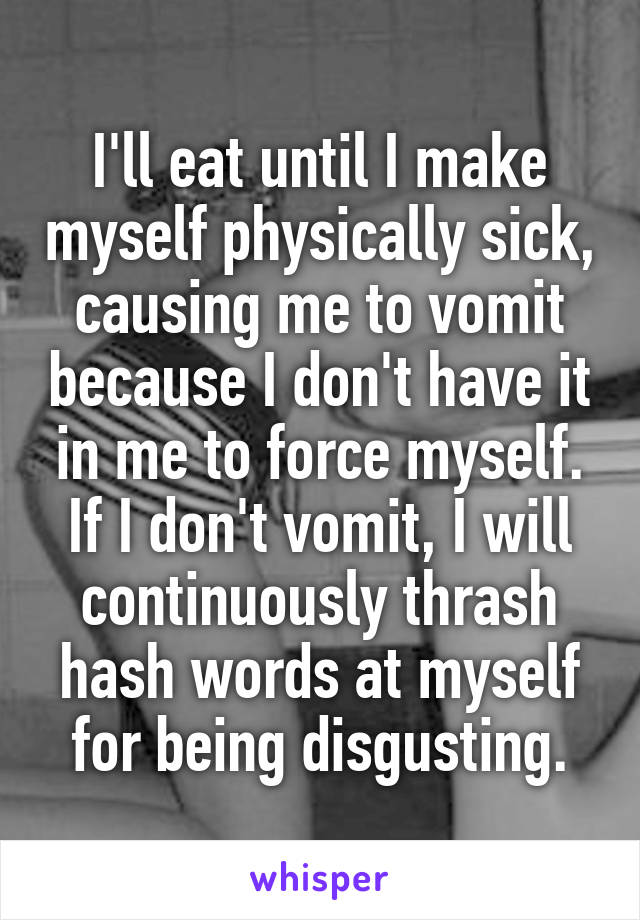 I'll eat until I make myself physically sick, causing me to vomit because I don't have it in me to force myself. If I don't vomit, I will continuously thrash hash words at myself for being disgusting.