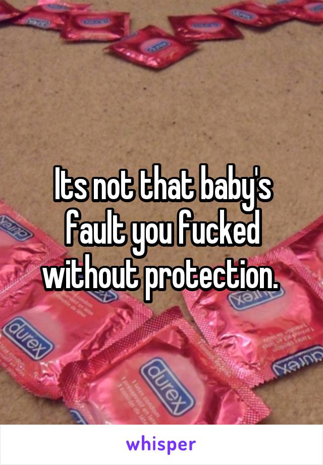 Its not that baby's fault you fucked without protection. 