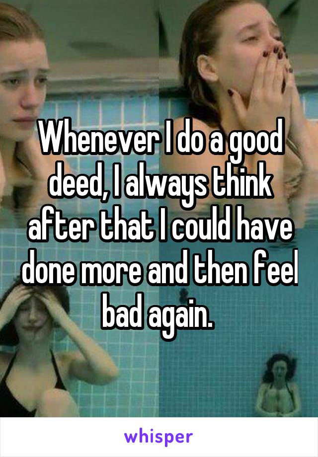 Whenever I do a good deed, I always think after that I could have done more and then feel bad again. 