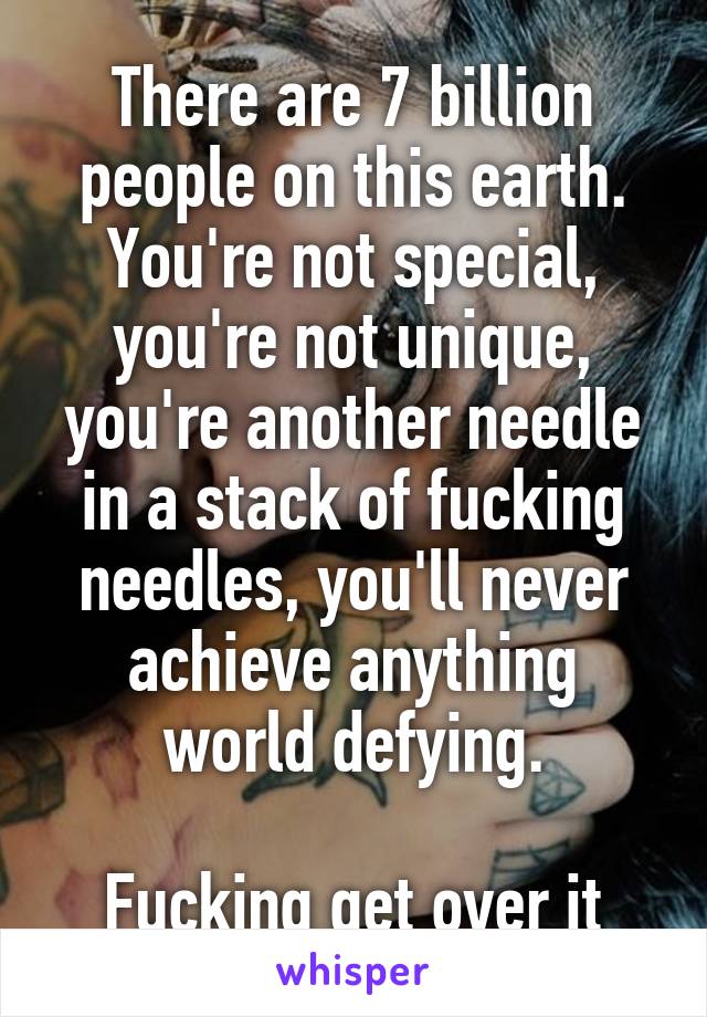 There are 7 billion people on this earth. You're not special, you're not unique, you're another needle in a stack of fucking needles, you'll never achieve anything world defying.

Fucking get over it