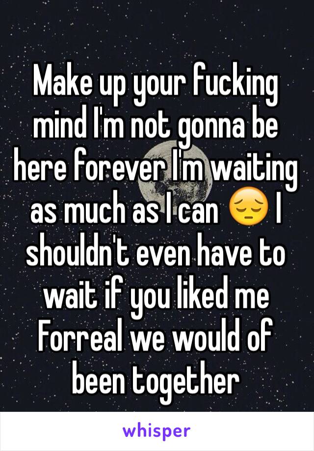 Make up your fucking mind I'm not gonna be here forever I'm waiting as much as I can 😔 I shouldn't even have to wait if you liked me Forreal we would of been together 