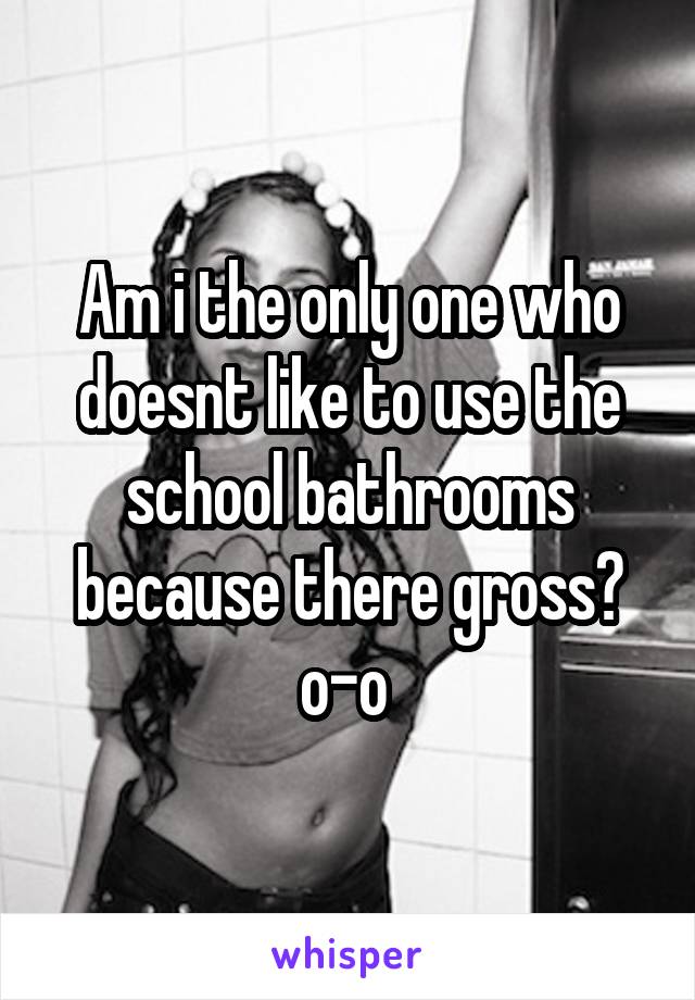 Am i the only one who doesnt like to use the school bathrooms because there gross? o-o 