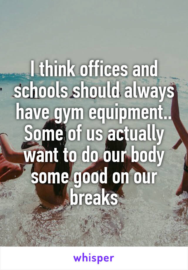 I think offices and schools should always have gym equipment.. Some of us actually want to do our body some good on our breaks
