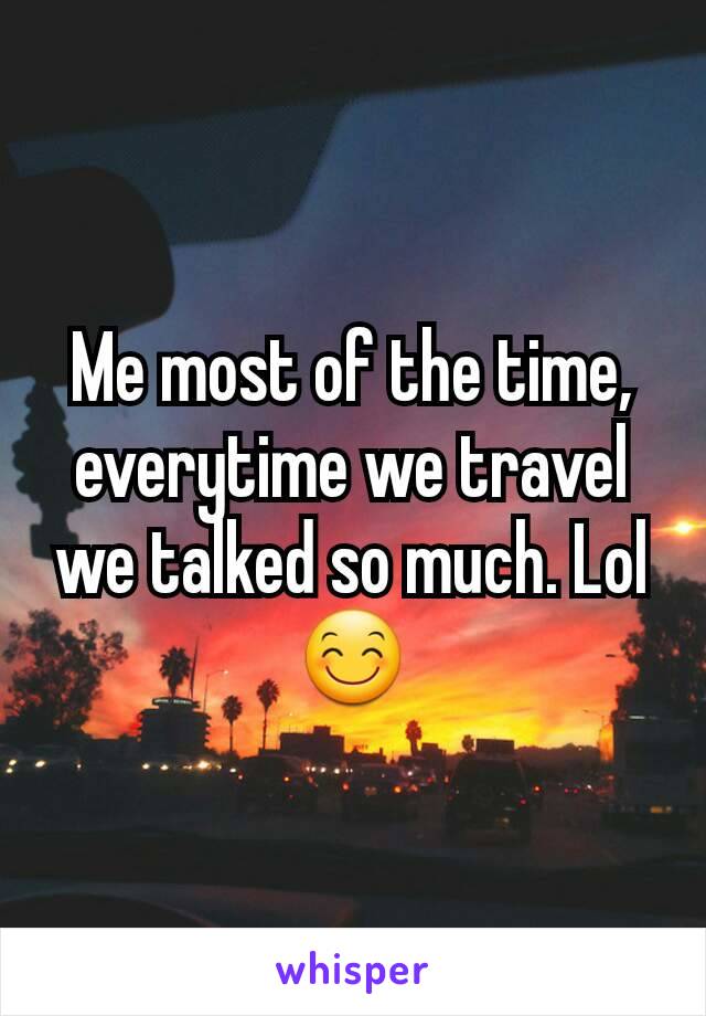 Me most of the time, everytime we travel we talked so much. Lol 😊