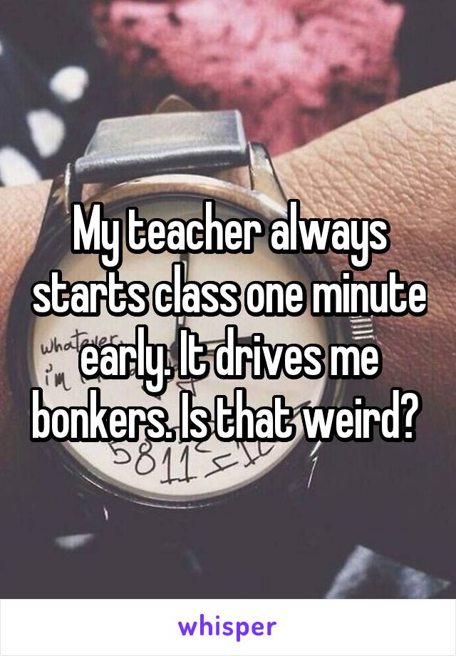My teacher always starts class one minute early. It drives me bonkers. Is that weird? 
