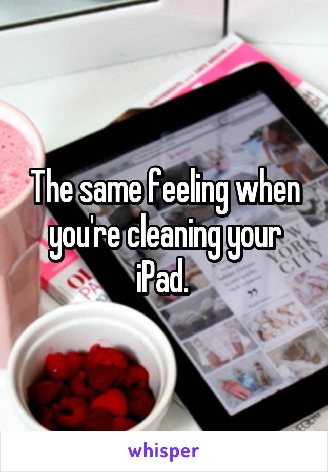 The same feeling when you're cleaning your iPad. 