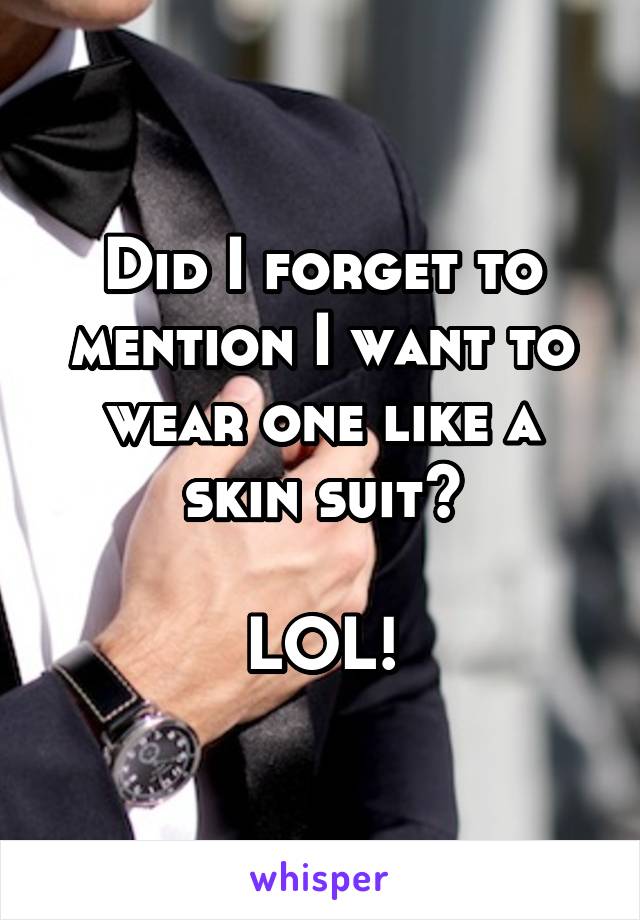 Did I forget to mention I want to wear one like a skin suit?

LOL!