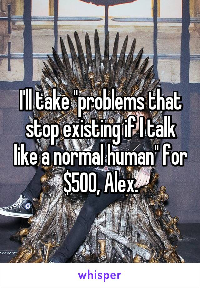 I'll take "problems that stop existing if I talk like a normal human" for $500, Alex.