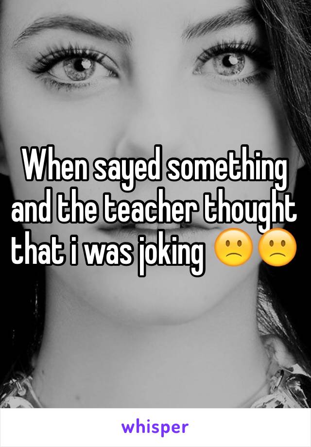 When sayed something and the teacher thought that i was joking 🙁🙁